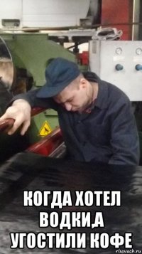  когда хотел водки,а угостили кофе