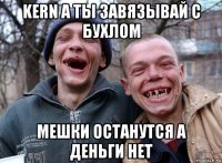 kern а ты завязывай с бухлом мешки останутся а деньги нет