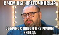 с чем вы жрёте чипсы? обычно с пивом и кетчупом иногда
