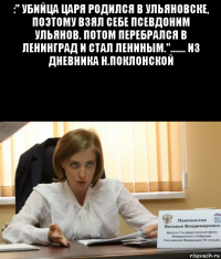 :" убийца царя родился в ульяновске, поэтому взял себе псевдоним ульянов. потом перебрался в ленинград и стал лениным."....... из дневника н.поклонской 