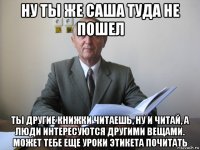 ну ты же саша туда не пошел ты другие книжки читаешь, ну и читай, а люди интересуются другими вещами. может тебе еще уроки этикета почитать