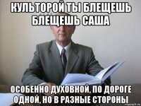 культорой ты блещешь блещешь саша особенно духовной, по дороге одной, но в разные стороны