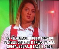  ну чё..желаю в новом году по больше спермы в яйцах, бабла, добра.. бобра...и тадэ и тэпэ)