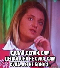  далай делай. сам делай. она не сука, сам сука. а я не боюсь.