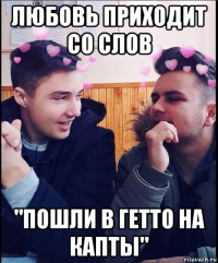 любовь приходит со слов "пошли в гетто на капты"