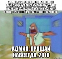админ, мы, посетители, больше не заходим на твой сайт, потому что ты незаконно следишь за нами и сейчас никто, кроме тебя, не загружает картинки. админ, прощай навсегда. 2018