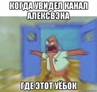 когда увидел канал алексвэна где этот уёбок