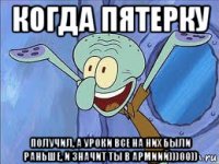 когда пятерку получил, а уроки все на них были раньше, и значит ты в армиий)))00))
