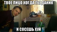твое лицо,когда ты даник и сосешь хуй