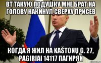 вт такую подушку мне брат на голову накинул сверху присев когда я жил на kaštonų g. 27, pagiriai 14117 пагиряй