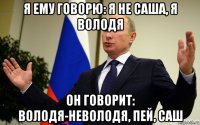 я ему говорю: я не саша, я володя он говорит: володя-неволодя, пей, саш