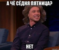 а чё сёдня пятница? нет