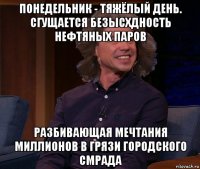 понедельник - тяжёлый день. сгущается безысхдность нефтяных паров разбивающая мечтания миллионов в грязи городского смрада