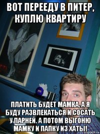 вот перееду в питер, куплю квартиру платить будет мамка, а я буду развлекаться и сосать у парней. а потом выгоню мамку и папку из хаты!