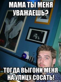мама ты меня уважаешь? тогда выгони меня на улицу сосать!