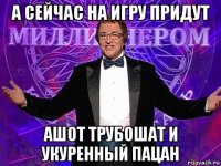 а сейчас на игру придут ашот трубошат и укуренный пацан