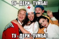 ту - дери - тумба! ту - дери - тумба!