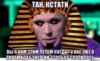 так, кстати вы к нам этим летом когда? у нас уже в пирамидах энергии столько скопилось