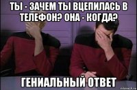 ты - зачем ты вцепилась в телефон? она - когда? гениальный ответ