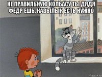 не правильную колбасу ты дядя федр ешь, казылык есть нужно 