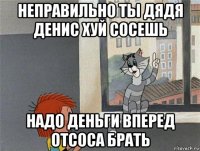 неправильно ты дядя денис хуй сосешь надо деньги вперед отсоса брать