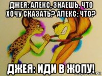 джея: алекс, знаешь, что хочу сказать? алекс: что? джея: иди в жопу!