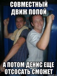 совместный движ попой а потом денис еще отсосать сможет