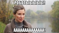 роботыыыыы! аааааааааааааа!