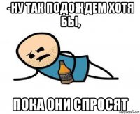 -ну так подождем хотя бы, пока они спросят