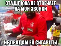 эта шлюха не отвечает на мои звонки не продам ей сигареты