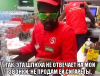  так, эта шлюха не отвечает на мои звонки. не продам ей сигареты.