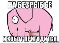 на безрыбье и хобот пригодится