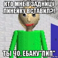 кто мне в задницу линейку вставил?! ты чо, ебану"пип"