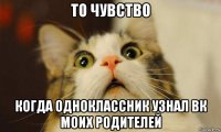 то чувство когда одноклассник узнал вк моих родителей