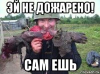 эй не дожарено! сам ешь