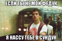 если ты не мой федук я нассу тебе в сундук