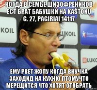 когда в семье шизофреников ест брат бабушки на kaštonų g. 27, pagiriai 14117 ему рвет жопу когда внучка заходид на кухню птомучто мерещится что хотят отобрать