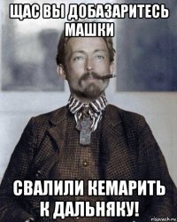 щас вы добазаритесь машки свалили кемарить к дальняку!