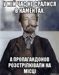 у мій час не сралися в каментах, а пропагандонов розстрілювали на місці