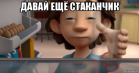 давай ещё стаканчик 