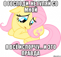 о господи. не гуляй со мной я всё испорчу... и это правда