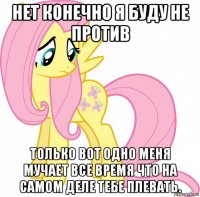 нет конечно я буду не против только вот одно меня мучает все время что на самом деле тебе плевать.