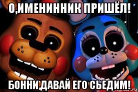 о,именинник пришёл! бонни,давай его сьедим!