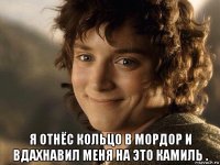  я отнёс кольцо в мордор и вдахнавил меня на это камиль .
