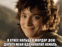  я отнёс кольцо в мордор ,всю дорогу меня вдохновлял кемаль .