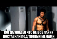  когда увидел что не все лайки поставили под твоими мемами