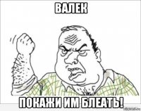 валек покажи им блеать!