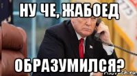 ну че, жабоед образумился?