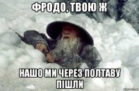фродо, твою ж нашо ми через полтаву пішли