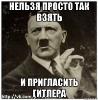 нельзя просто так взять и пригласить гитлера